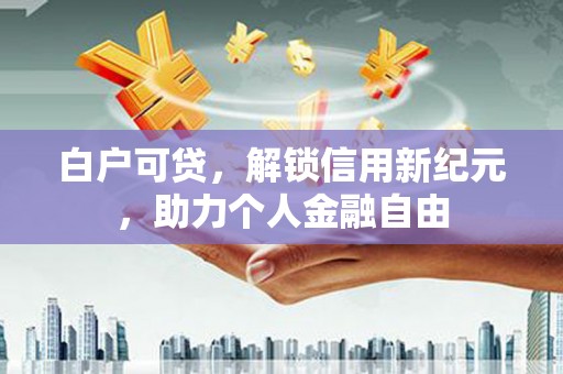 兰西白户可贷，解锁信用新纪元，助力个人金融自由