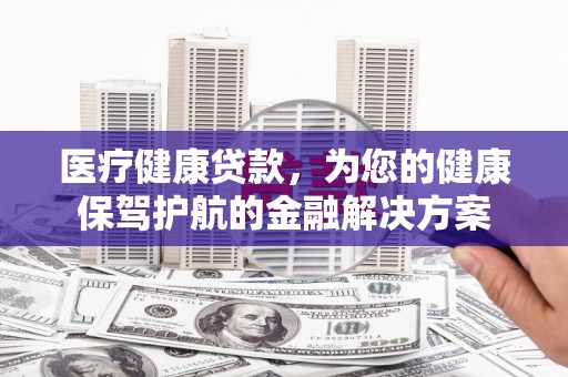 兰西医疗健康贷款，为您的健康保驾护航的金融解决方案