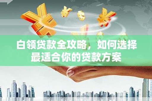 兰西白领贷款全攻略，如何选择最适合你的贷款方案